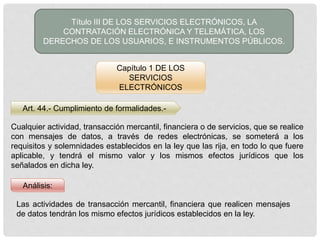 Art. 44.- Cumplimiento de formalidades.-
Título III DE LOS SERVICIOS ELECTRÓNICOS, LA
CONTRATACIÓN ELECTRÓNICA Y TELEMÁTICA, LOS
DERECHOS DE LOS USUARIOS, E INSTRUMENTOS PÚBLICOS.
Capítulo 1 DE LOS
SERVICIOS
ELECTRÓNICOS
Cualquier actividad, transacción mercantil, financiera o de servicios, que se realice
con mensajes de datos, a través de redes electrónicas, se someterá a los
requisitos y solemnidades establecidos en la ley que las rija, en todo lo que fuere
aplicable, y tendrá el mismo valor y los mismos efectos jurídicos que los
señalados en dicha ley.
Análisis:
Las actividades de transacción mercantil, financiera que realicen mensajes
de datos tendrán los mismo efectos jurídicos establecidos en la ley.
 