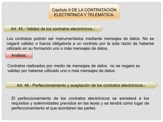 Capítulo II DE LA CONTRATACIÓN
ELECTRÓNICA Y TELEMÁTICA.
Art. 45.- Validez de los contratos electrónicos.-
Análisis:
Los contratos podrán ser instrumentados mediante mensajes de datos. No se
negará validez o fuerza obligatoria a un contrato por la sola razón de haberse
utilizado en su formación uno o más mensajes de datos.
Contratos realizados por medio de mensajes de datos no se negara su
validez por haberse utilizado uno o mas mensajes de datos.
Art. 46.- Perfeccionamiento y aceptación de los contratos electrónicos.-
El perfeccionamiento de los contratos electrónicos se someterá a los
requisitos y solemnidades previstos en las leyes y se tendrá como lugar de
perfeccionamiento el que acordaren las partes.
 
