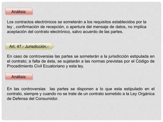 Análisis:
Los contractos electrónicos se someterán a los requisitos establecidos por la
ley , confirmación de recepción, o apertura del mensaje de datos, no implica
aceptación del contrato electrónico, salvo acuerdo de las partes.
Art. 47.- Jurisdicción.-
Análisis:
En caso de controversias las partes se someterán a la jurisdicción estipulada en
el contrato; a falta de ésta, se sujetarán a las normas previstas por el Código de
Procedimiento Civil Ecuatoriano y esta ley.
En las controversias las partes se disponen a lo que esta estipulado en el
contrato, siempre y cuando no se trate de un contrato sometido a la Ley Orgánica
de Defensa del Consumidor.
 