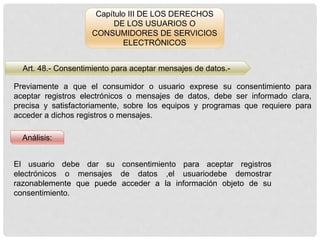 Capítulo III DE LOS DERECHOS
DE LOS USUARIOS O
CONSUMIDORES DE SERVICIOS
ELECTRÓNICOS
Art. 48.- Consentimiento para aceptar mensajes de datos.-
Análisis:
Previamente a que el consumidor o usuario exprese su consentimiento para
aceptar registros electrónicos o mensajes de datos, debe ser informado clara,
precisa y satisfactoriamente, sobre los equipos y programas que requiere para
acceder a dichos registros o mensajes.
El usuario debe dar su consentimiento para aceptar registros
electrónicos o mensajes de datos ,el usuariodebe demostrar
razonablemente que puede acceder a la información objeto de su
consentimiento.
 