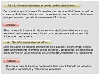 Art. 49.- Consentimiento para el uso de medios electrónicos.-
Art. 50.- Información al consumidor.-
Análisis:
Análisis:
De requerirse que la información relativa a un servicio electrónico, incluido el
comercio electrónico, deba constar por escrito, el uso de medios electrónicos
para proporcionar o permitir el acceso a esa información.
Para requerir la información de un servicio electrónico, debe constar por
escrito el uso de medios electrónicos para que se permita el acceso a la
información que requiera.
En la prestación de servicios electrónicos en el Ecuador, el consumidor deberá
estar suficientemente informado de sus derechos y obligaciones, de conformidad
con lo previsto en la Ley Orgánica de Defensa del Consumidor y su Reglamento.
Cuando se trate de bienes el consumidor debe estar informado de todos los
requisitos, condiciones y restricciones necesarias.
 