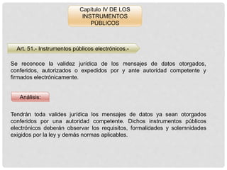 Capítulo IV DE LOS
INSTRUMENTOS
PÚBLICOS
Art. 51.- Instrumentos públicos electrónicos.-
Análisis:
Se reconoce la validez jurídica de los mensajes de datos otorgados,
conferidos, autorizados o expedidos por y ante autoridad competente y
firmados electrónicamente.
Tendrán toda valides jurídica los mensajes de datos ya sean otorgados
conferidos por una autoridad competente. Dichos instrumentos públicos
electrónicos deberán observar los requisitos, formalidades y solemnidades
exigidos por la ley y demás normas aplicables.
 