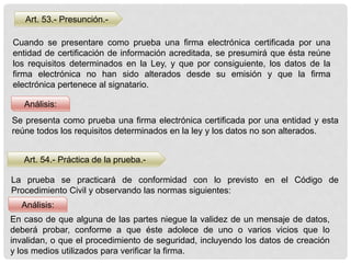 Art. 53.- Presunción.-
Art. 54.- Práctica de la prueba.-
Análisis:
Análisis:
Cuando se presentare como prueba una firma electrónica certificada por una
entidad de certificación de información acreditada, se presumirá que ésta reúne
los requisitos determinados en la Ley, y que por consiguiente, los datos de la
firma electrónica no han sido alterados desde su emisión y que la firma
electrónica pertenece al signatario.
Se presenta como prueba una firma electrónica certificada por una entidad y esta
reúne todos los requisitos determinados en la ley y los datos no son alterados.
La prueba se practicará de conformidad con lo previsto en el Código de
Procedimiento Civil y observando las normas siguientes:
En caso de que alguna de las partes niegue la validez de un mensaje de datos,
deberá probar, conforme a que éste adolece de uno o varios vicios que lo
invalidan, o que el procedimiento de seguridad, incluyendo los datos de creación
y los medios utilizados para verificar la firma.
 