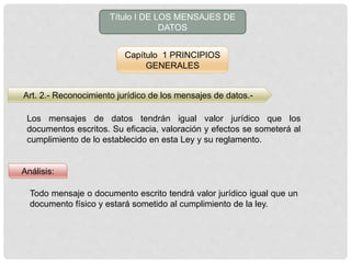 Título I DE LOS MENSAJES DE
DATOS
Capítulo 1 PRINCIPIOS
GENERALES
Art. 2.- Reconocimiento jurídico de los mensajes de datos.-
Los mensajes de datos tendrán igual valor jurídico que los
documentos escritos. Su eficacia, valoración y efectos se someterá al
cumplimiento de lo establecido en esta Ley y su reglamento.
Análisis:
Todo mensaje o documento escrito tendrá valor jurídico igual que un
documento físico y estará sometido al cumplimiento de la ley.
 