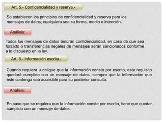 Análisis:
Art. 5.- Confidencialidad y reserva.-
Se establecen los principios de confidencialidad y reserva para los
mensajes de datos, cualquiera sea su forma, medio o intención.
Todos los mensajes de datos tendrán confidencialidad, en caso de que sea
forzado o transferencias ilegales de mensajes serán sancionados conforme
a lo dispuesto en la ley.
Art. 6.- Información escrita.-
Cuando requiera u obligue que la información conste por escrito, este requisito
quedará cumplido con un mensaje de datos, siempre que la información que
éste contenga sea accesible para su posterior consulta.
Análisis:
En caso que se requiera que la información conste por escrito, tiene que quedar
cumplido con un mensaje de datos.
 