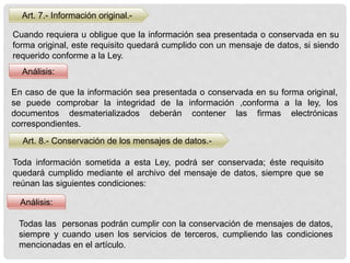 Art. 7.- Información original.-
Análisis:
Cuando requiera u obligue que la información sea presentada o conservada en su
forma original, este requisito quedará cumplido con un mensaje de datos, si siendo
requerido conforme a la Ley.
En caso de que la información sea presentada o conservada en su forma original,
se puede comprobar la integridad de la información ,conforma a la ley, los
documentos desmaterializados deberán contener las firmas electrónicas
correspondientes.
Art. 8.- Conservación de los mensajes de datos.-
Análisis:
Toda información sometida a esta Ley, podrá ser conservada; éste requisito
quedará cumplido mediante el archivo del mensaje de datos, siempre que se
reúnan las siguientes condiciones:
Todas las personas podrán cumplir con la conservación de mensajes de datos,
siempre y cuando usen los servicios de terceros, cumpliendo las condiciones
mencionadas en el artículo.
 