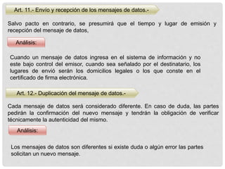 Art. 11.- Envío y recepción de los mensajes de datos.-
Salvo pacto en contrario, se presumirá que el tiempo y lugar de emisión y
recepción del mensaje de datos,
Análisis:
Cuando un mensaje de datos ingresa en el sistema de información y no
este bajo control del emisor, cuando sea señalado por el destinatario, los
lugares de envió serán los domicilios legales o los que conste en el
certificado de firma electrónica.
Art. 12.- Duplicación del mensaje de datos.-
Análisis:
Cada mensaje de datos será considerado diferente. En caso de duda, las partes
pedirán la confirmación del nuevo mensaje y tendrán la obligación de verificar
técnicamente la autenticidad del mismo.
Los mensajes de datos son diferentes si existe duda o algún error las partes
solicitan un nuevo mensaje.
 