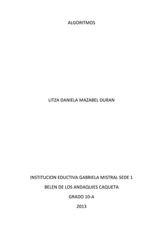 ALGORITMOS
LITZA DANIELA MAZABEL DURAN
INSTITUCION EDUCTIVA GABRIELA MISTRAL SEDE 1
BELEN DE LOS ANDAQUIES CAQUETA
GRADO 10-A
2013
 