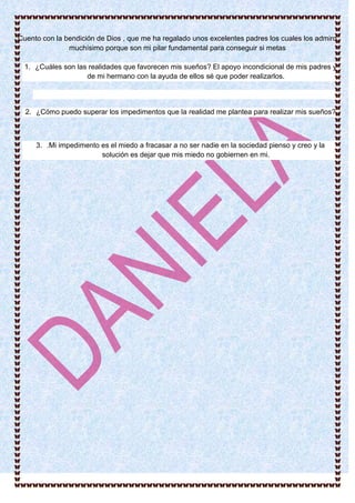 Cuento con la bendición de Dios , que me ha regalado unos excelentes padres los cuales los admiro
muchísimo porque son mi pilar fundamental para conseguir si metas
1. ¿Cuáles son las realidades que favorecen mis sueños? El apoyo incondicional de mis padres y
de mi hermano con la ayuda de ellos sé que poder realizarlos.
2. ¿Cómo puedo superar los impedimentos que la realidad me plantea para realizar mis sueños?
3. .Mi impedimento es el miedo a fracasar a no ser nadie en la sociedad pienso y creo y la
solución es dejar que mis miedo no gobiernen en mi.
 