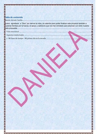 Tabla de contenido
Daniela Arévalo Carrillo.................................................................................................................................................. 2
Quiero agradecer a “Dios” por darnos la vida y la valentía para poder finalizar este proyecto también a
nuestras familias por la fuerza, el apoyo y sabiduría que nos han brindado para alcanzar con éxito nuestra
meta propuesta. ............................................................................................................................................................ 3
Vida emocional ......................................................................................................................................................... 6
Aspectos intelectuales .............................................................................................................................................. 6
1.- Mi línea de tiempo.- Mi primer día en la escuela. ............................................................................................... 9
 