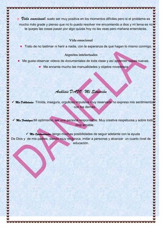  Vida emocional: suelo ser muy positiva en los momentos difíciles pero si el problema es
mucho más grade y pienso que no lo puedo resolver me encomiendo a dios y mi lema es no
te quejes las cosas pasan por algo quizás hoy no las veas pero mañana entenderás.
Vida emocional
 Trato de no lastimar ni herir a nadie, con la esperanza de que hagan lo mismo conmigo.
Aspectos intelectuales
 Me gusta observar videos de documentales de toda clase y así aprender cosas nuevas.
 Me encanta mucho las manualidades y objetos novedosos
Análisis DAFO: Mi Situación
 Mis Debilidades: Tímida, insegura, orgullosa impulsiva muy reservada no expreso mis sentimientos
con los demás.
 Mis Fortalezas:Mi optimismo, ser una persona responsable, Muy creativa respetuosa y sobre todo
muy amable.
 Mis Oportunidades: tengo muchas posibilidades de seguir adelante con la ayuda
De Dios y de mis padres, siendo muy recíproca, imitar a personas y alcanzar un cuarto nivel de
educación.
 