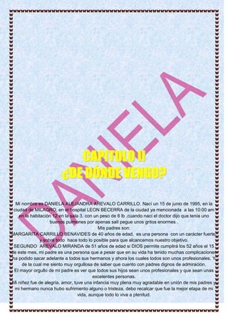 Mi nombre es DANIELA ALEJANDRA AREVALO CARRILLO. Nací un 15 de junio de 1995, en la
ciudad de MILAGRO, en el hospital LEON BECERRA de la ciudad ya mencionada a las 10:00 am
en la habitación 12 en la sala 3, con un peso de 6 lb ,cuando nací el doctor dijo que tenía uno
buenos pulmones por apenas salí pegue unos gritos enormes .
Mis padres son:
MARGARITA CARRILLO BENAVIDES de 40 años de edad, es una persona con un carácter fuerte,
y sobré todo hace todo lo posible para que alcancemos nuestro objetivo.
SEGUNDO AREVALO MIRANDA de 51 años de edad si DIOS permite cumplirá los 52 años el 15
de este mes, mi padre es una persona que a pesar que en su vida ha tenido muchas complicaciones
ha podido sacar adelante a todos sus hermanos y ahora los cuales todos son unos profesionales. Y
de la cual me siento muy orgullosa de saber que cuento con padres dignos de admiración.
El mayor orgullo de mi padre es ver que todos sus hijos sean unos profesionales y que sean unas
excelentes personas.
Mi niñez fue de alegría, amor, tuve una infancia muy plena muy agradable en unión de mis padres y
mi hermano nunca hubo sufrimiento alguno o tristeza, debo recalcar que fue la mejor etapa de mi
vida, aunque todo lo viva a plenitud.
CCAAPPIITTUULLOO IIII
¿¿DDEE DDÓÓNNDDEE VVEENNGGOO??
 