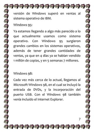 versión de Windows superó en ventas al
sistema operativo de IBM.
Windows 95:
Ya estamos llegando a algo más parecido a lo
que actualmente usamos como sistema
operativo. Con Windows 95 surgieron
grandes cambios en los sistemas operativos,
además de tener grandes cantidades de
ventas, ya que en 4 días ya se habían vendido
1 millón de copias, y en 5 semanas 7 millones.
Windows 98:
Cada vez más cerca de lo actual, llegamos al
Microsoft Windows 98, en el cual se incluyó la
entrada de DVDs, y la incorporación del
puerto USB. Con el Windows 98 también
venía incluido el Internet Explorer.
7
 