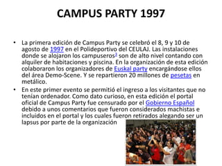CAMPUS PARTY 1997

• La primera edición de Campus Party se celebró el 8, 9 y 10 de
  agosto de 1997 en el Polideportivo del CEULAJ. Las instalaciones
  donde se alojaron los campuseros3 son de alto nivel contando con
  alquiler de habitaciones y piscina. En la organización de esta edición
  colaboraron los organizadores de Euskal party encargándose ellos
  del área Demo-Scene. Y se repartieron 20 millones de pesetas en
  metálico.
• En este primer evento se permitió el ingreso a los visitantes que no
  tenían ordenador. Como dato curioso, en esta edición el portal
  oficial de Campus Party fue censurado por el Gobierno Español
  debido a unos comentarios que fueron considerados machistas e
  incluidos en el portal y los cuales fueron retirados alegando ser un
  lapsus por parte de la organización
 