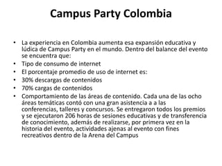 Campus Party Colombia

• La experiencia en Colombia aumenta esa expansión educativa y
  lúdica de Campus Party en el mundo. Dentro del balance del evento
  se encuentra que:
• Tipo de consumo de internet
• El porcentaje promedio de uso de internet es:
• 30% descargas de contenidos
• 70% cargas de contenidos
• Comportamiento de las áreas de contenido. Cada una de las ocho
  áreas temáticas contó con una gran asistencia a a las
  conferencias, talleres y concursos. Se entregaron todos los premios
  y se ejecutaron 206 horas de sesiones educativas y de transferencia
  de conocimiento, además de realizarse, por primera vez en la
  historia del evento, actividades ajenas al evento con fines
  recreativos dentro de la Arena del Campus
 
