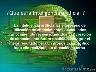 ¿Que es la Inteligencia artificial ?
La inteligencia artificial es el proceso de
utilización de conocimientos acumulados,
conocimientos recién adquiridos y la creación
de conocimiento futuro posible para lograr el
mejor resultado para un propósito específico,
todo ello realizado sin dirección externa.

 