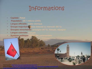 InformationsCapitale: Rabat Population: 29,1 millions (2000) Langue officielle: arabe classique Groupe majoritaire: arabe dialectal ou marocain (60 %) Groupes minoritaires: amazighe (40 %), français, espagnol Langue coloniale: français Système politique: monarchie parlementaire Fonte do texto: http://www.tlfq.ulaval.ca/axl/afrique/maroc.htmFonte da imagem: http://fr.wikipedia.org/wiki/Fichier:Ballon_Ciel_d%27Afrique_%C3%A0_Marrakech.JPGhttp://static.andaluciaimagen.com/Bandeira-Marrocos-41699.jpg
