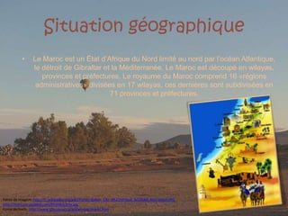 SituationgéographiqueLe Maroc est un État d’Afrique du Nord limité au nord par l’océan Atlantique, le détroit de Gibraltar etlaMéditerranée. Le Maroc est découpé en wilayas, provinces et préfectures. Le royaume du Maroc comprend 16 «régions administratives» divisées en 17 wilayas, ces dernières sont subdivisées en 71 provinces et préfectures.Fonte da imagem: http://fr.wikipedia.org/wiki/Fichier:Ballon_Ciel_d%27Afrique_%C3%A0_Marrakech.JPGhttp://morocco.guideof.com/Photos/carte.jpgFonte do texto: http://www.tlfq.ulaval.ca/axl/afrique/maroc.htm