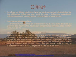 ClimatLe climat au Maroc peut être divisé en sept sous-zones, déterminées par les différentes influences que subit le pays : influences océaniques, méditerranéennes, montagnardes, continentales et sahariennes.LesplainesatlantiquesNord:        La température moyenne en Janvier est de 12 à 13 °C avec des nuits qui peuvent être très fraîches. Quant aux températures estivales, elles oscillent autour de 23 °C.Des plaines de Doukkala au bassin du Souss:	Cette zone s'étend de Safi au sud d'Agadir. Elle comprend la plaine de Doukkala, le littoral d'Essaouira et le bassin du Souss. Le climat de cette région est une dégradation du climat des plaines atlantiques Nord. Les températures sont fortement influencées par le front alizé qui souffle tout au long de l'année. Elles varient, donc, très peu entre l'hiver et l'été, et s'échelonnent de 14 à 16 °C en janvier et 19 à 22 °C en juillet.Fonte do texto: http://fr.wikipedia.org/wiki/Climat_du_MarocFonte da imagem: http://fr.wikipedia.org/wiki/Fichier:Ballon_Ciel_d%27Afrique_%C3%A0_Marrakech.JPG