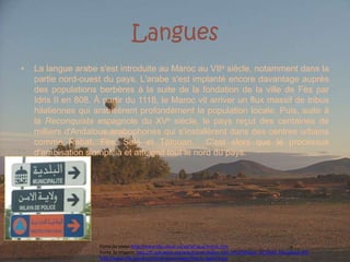 LanguesLa langue arabe s'est introduite au Maroc au VIIe siècle, notamment dans la partie nord-ouest du pays. L'arabe s'est implanté encore davantage auprès des populations berbères à la suite de la fondation de la ville de Fès par Idris II en 808. À partir du 1118, le Maroc vit arriver un flux massif de tribus hilaliennes qui arabisèrent profondément la population locale. Puis, suite à la Reconquista espagnole du XVe siècle, le pays reçut des centaines de milliers d'Andalous arabophones qui s'installèrent dans des centres urbains comme Rabat, Fès, Salé et Tétouan.  C'est alors que le processus d'arabisation s'amplifia et atteignit tout le nord du pays.Fonte do texto: http://www.tlfq.ulaval.ca/axl/afrique/maroc.htmFonte da imagem: http://fr.wikipedia.org/wiki/Fichier:Ballon_Ciel_d%27Afrique_%C3%A0_Marrakech.JPGhttp://www.tlfq.ulaval.ca/axl/afrique/images/Maroc-AgadirS.jpg