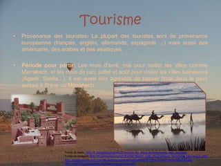 TourismeProvenancedestouristes: La plupart des touristes sont de provenance européenne (français, anglais, allemands, espagnols ...) mais aussi des américains, des arabes et des asiatiques.Périodepour partir: Les mois d'avril, mai pour visiter les villes comme Marrakech, et les mois de juin, juillet et août pour visiter les villes balnéaires (Agadir, Saidia...). Il est aussi très agréable de passer Noël dans le pays surtout à Ifrane ou Marrakech.Fonte do texto: http://fr.wikipedia.org/wiki/Tourisme_au_Maroc#Provenance_des_touristesFonte da imagem: http://fr.wikipedia.org/wiki/Fichier:Ballon_Ciel_d%27Afrique_%C3%A0_Marrakech.JPGhttp://maghrebinfo.actu-monde.com/wp-content/uploads/2008/12/tourisme-maroc-300x242.jpghttp://img529.imageshack.us/i/marrocoscamelos.gif/