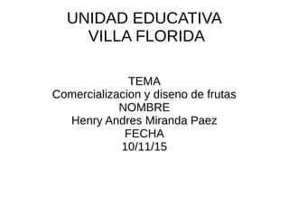 UNIDAD EDUCATIVA
VILLA FLORIDA
TEMA
Comercializacion y diseno de frutas
NOMBRE
Henry Andres Miranda Paez
FECHA
10/11/15
 