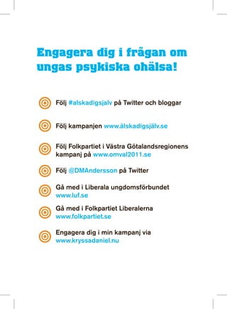 Engagera dig i frågan om
ungas psykiska ohälsa!

   Följ #alskadigsjalv på Twitter och bloggar


   Följ kampanjen www.älskadigsjälv.se


   Följ Folkpartiet i Västra Götalandsregionens
   kampanj på www.omval2011.se

   Följ @DMAndersson på Twitter

   Gå med i Liberala ungdomsförbundet
   www.luf.se
   Gå med i Folkpartiet Liberalerna
   www.folkpartiet.se

   Engagera dig i min kampanj via
   www.kryssadaniel.nu
 