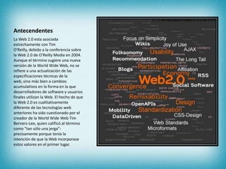 Antecendentes,[object Object],La Web 2.0 esta asociada estrechamente con Tim O'Reilly, debido a la conferencia sobre la Web 2.0 de O'Reilly Media en 2004. Aunque el término sugiere una nueva versión de la WorldWide Web, no se refiere a una actualización de las especificaciones técnicas de la web, sino más bien a cambios acumulativos en la forma en la que desarrolladores de software y usuarios finales utilizan la Web. El hecho de que la Web 2.0 es cualitativamente diferente de las tecnologías web anteriores ha sido cuestionado por el creador de la WorldWide Web Tim Berners-Lee, quien calificó al término como "tan sólo una jerga"- precisamente porque tenía la intención de que la Web incorporase estos valores en el primer lugar.,[object Object]