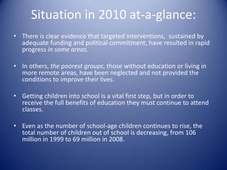 Situation in 2010 at-a-glance:There is clear evidence that targeted interventions,  sustained by adequate funding and political commitment, have resulted in rapid progress in some areas. In others, the poorest groups, those without education or living in more remote areas, have been neglected and not provided the conditions to improve their lives.Getting children into school is a vital first step, but in order to receive the full benefits of education they must continue to attend classes.Even as the number of school-age children continues to rise, the total number of children out of school is decreasing, from 106 million in 1999 to 69 million in 2008.