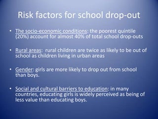 Risk factors for school drop-outThe socio-economic conditions: the poorest quintile (20%) account for almost 40% of total school drop-outsRural areas:  rural children are twice as likely to be out of school as children living in urban areasGender: girls are more likely to drop out from school than boys.Social and cultural barriers to education: in many countries, educating girls is widely perceived as being of less value than educating boys.