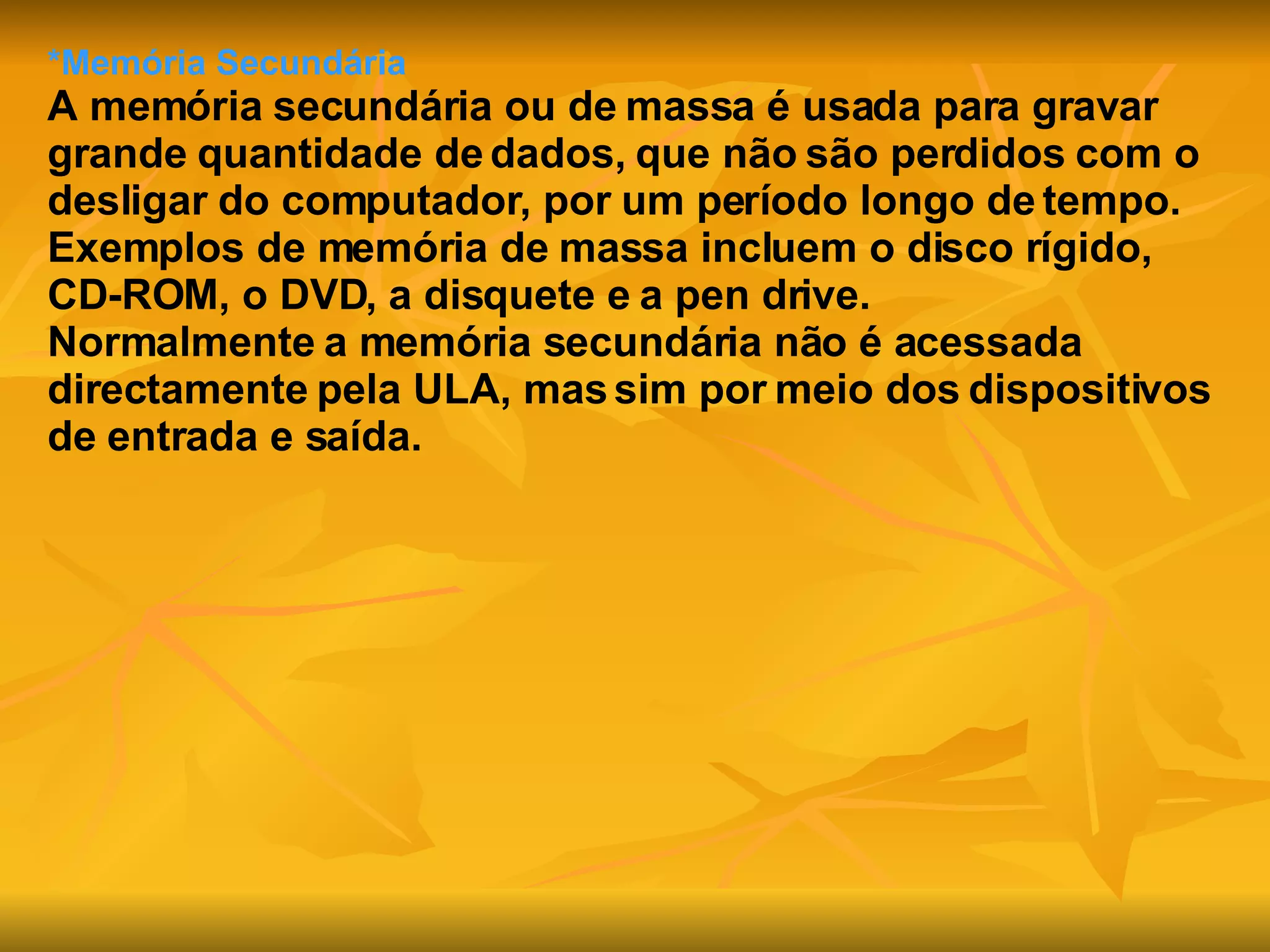 *Memória Secundária A memória secundária ou de massa é usada para gravar grande quantidade de dados, que não são perdidos com o desligar do computador, por um período longo de tempo.  Exemplos de memória de massa incluem o disco rígido, CD-ROM, o DVD, a disquete e a pen drive. Normalmente a memória secundária não é acessada directamente pela ULA, mas sim por meio dos dispositivos de entrada e saída.   