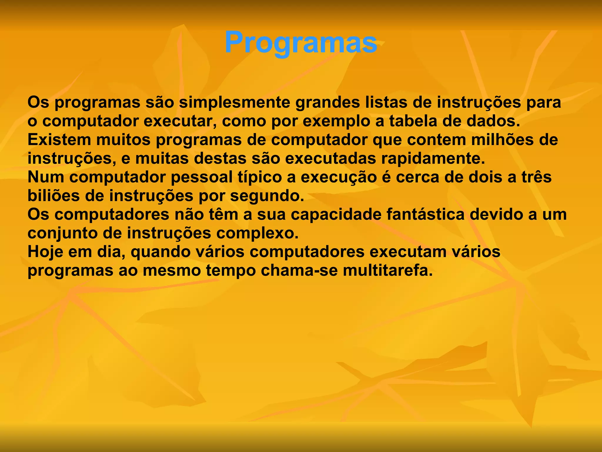 Programas Os programas são simplesmente grandes listas de instruções para o computador executar, como por exemplo a tabela de dados. Existem muitos programas de computador que contem milhões de instruções, e muitas destas são executadas rapidamente. Num computador pessoal típico a execução é cerca de dois a três biliões de instruções por segundo. Os computadores não têm a sua capacidade fantástica devido a um conjunto de instruções complexo. Hoje em dia, quando vários computadores executam vários programas ao mesmo tempo chama-se multitarefa. 