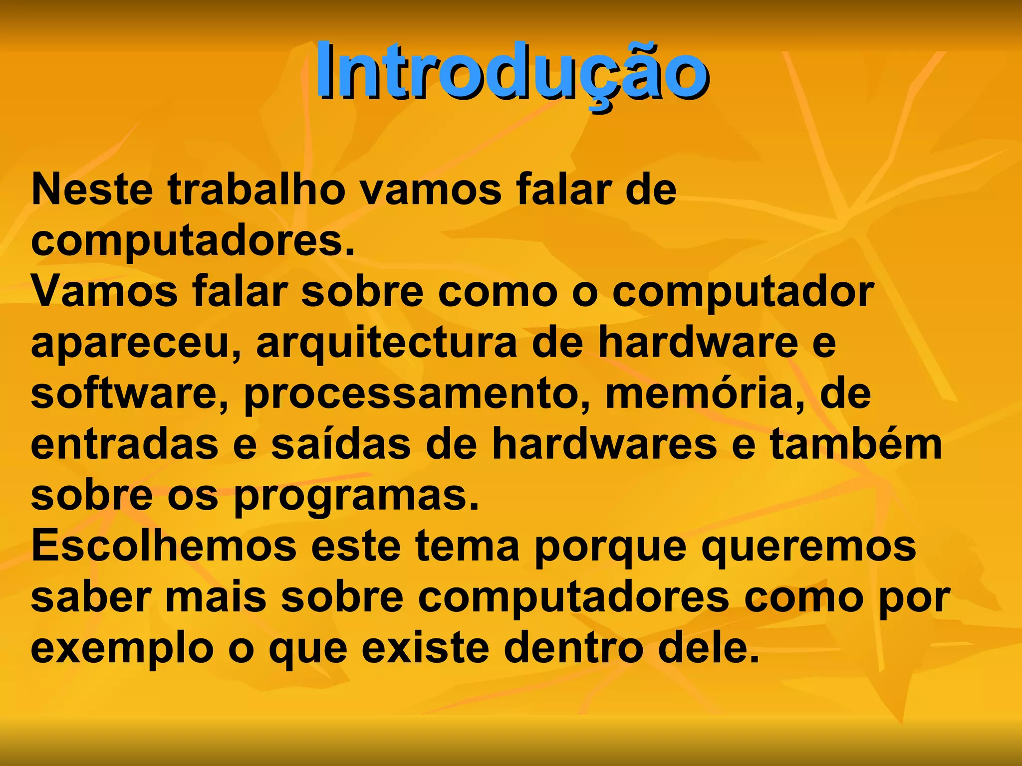 Introdução Neste trabalho vamos falar de computadores. Vamos falar sobre como o computador apareceu, arquitectura de hardware e software, processamento, memória, de entradas e saídas de hardwares e também sobre os programas. Escolhemos este tema porque queremos saber mais sobre computadores como por exemplo o que existe dentro dele. 