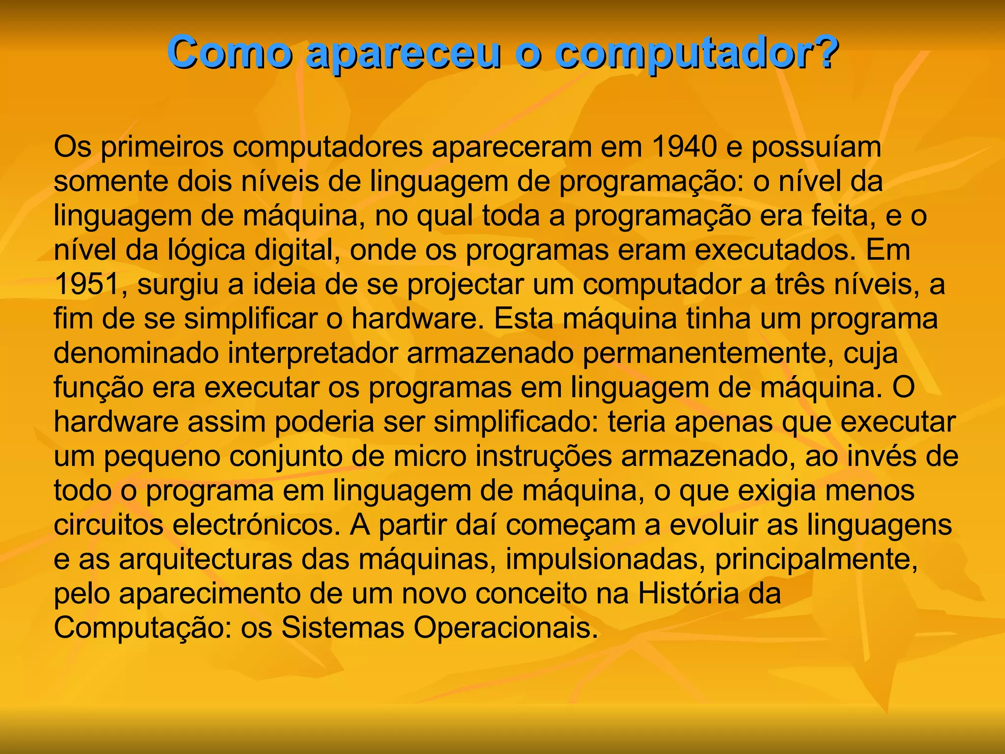 Como apareceu o computador? Os primeiros computadores apareceram em 1940 e possuíam somente dois níveis de linguagem de programação: o nível da linguagem de máquina, no qual toda a programação era feita, e o nível da lógica digital, onde os programas eram executados. Em 1951, surgiu a ideia de se projectar um computador a três níveis, a fim de se simplificar o hardware. Esta máquina tinha um programa denominado interpretador armazenado permanentemente, cuja função era executar os programas em linguagem de máquina. O hardware assim poderia ser simplificado: teria apenas que executar um pequeno conjunto de micro instruções armazenado, ao invés de todo o programa em linguagem de máquina, o que exigia menos circuitos electrónicos. A partir daí começam a evoluir as linguagens e as arquitecturas das máquinas, impulsionadas, principalmente, pelo aparecimento de um novo conceito na História da Computação: os Sistemas Operacionais. 