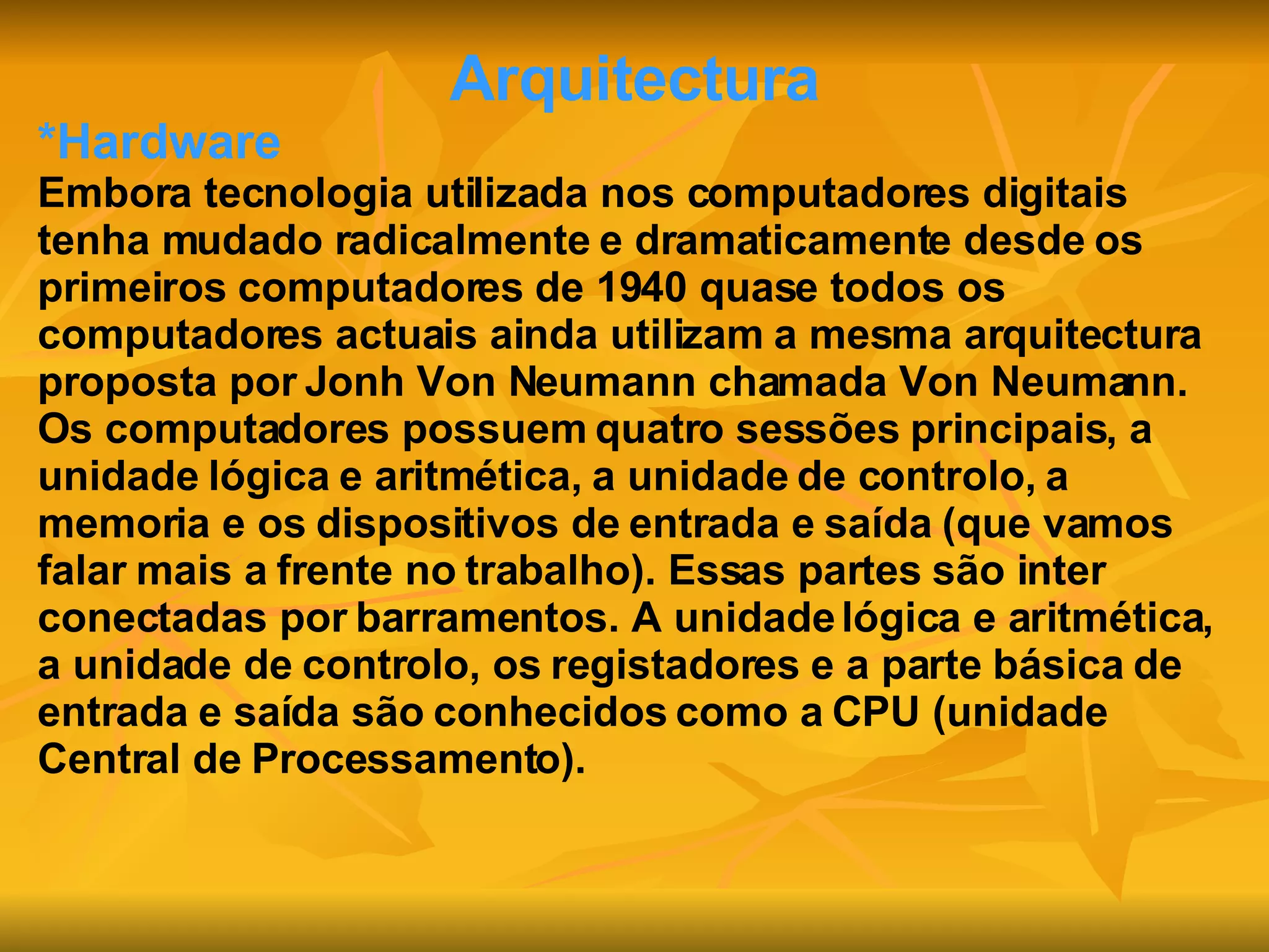 Arquitectura *Hardware Embora tecnologia utilizada nos computadores digitais tenha mudado radicalmente e dramaticamente desde os primeiros computadores de 1940 quase todos os computadores actuais ainda utilizam a mesma arquitectura proposta por Jonh Von Neumann chamada Von Neumann. Os computadores possuem quatro sessões principais, a unidade lógica e aritmética, a unidade de controlo, a memoria e os dispositivos de entrada e saída (que vamos falar mais a frente no trabalho). Essas partes são inter conectadas por barramentos. A unidade lógica e aritmética, a unidade de controlo, os registadores e a parte básica de entrada e saída são conhecidos como a CPU (unidade Central de Processamento). 