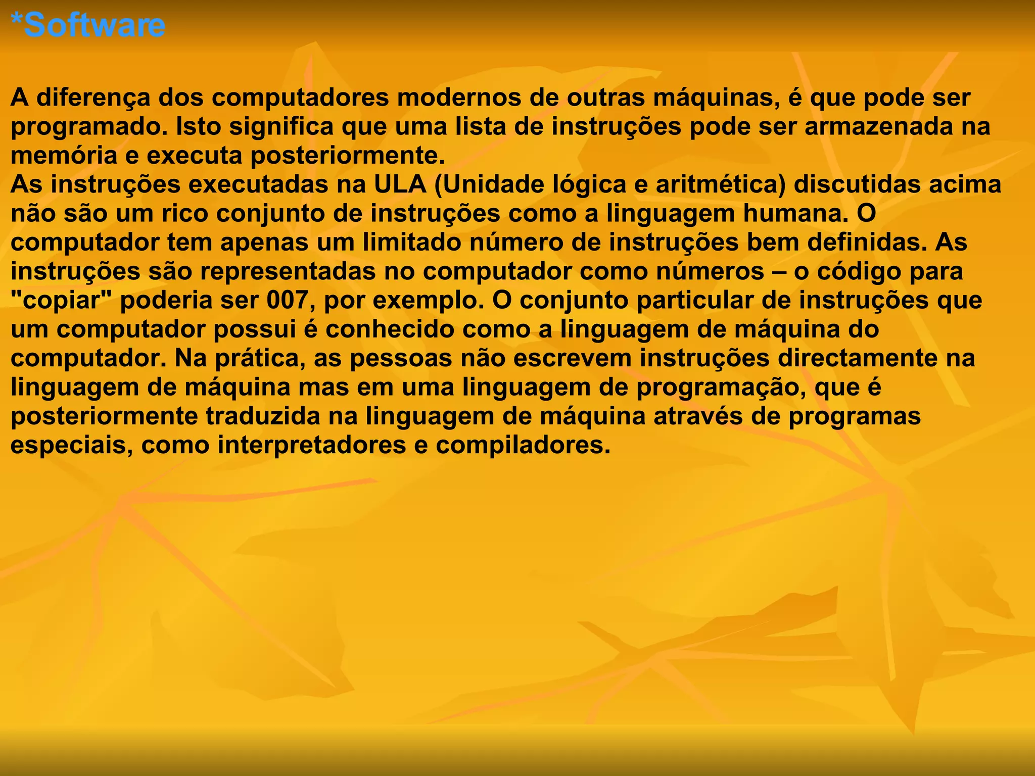*Software A diferença dos computadores modernos de outras máquinas, é que pode ser programado. Isto significa que uma lista de instruções pode ser armazenada na memória e executa posteriormente. As instruções executadas na ULA (Unidade lógica e aritmética) discutidas acima não são um rico conjunto de instruções como a linguagem humana. O computador tem apenas um limitado número de instruções bem definidas. As instruções são representadas no computador como números – o código para "copiar" poderia ser 007, por exemplo. O conjunto particular de instruções que um computador possui é conhecido como a linguagem de máquina do computador. Na prática, as pessoas não escrevem instruções directamente na linguagem de máquina mas em uma linguagem de programação, que é posteriormente traduzida na linguagem de máquina através de programas especiais, como interpretadores e compiladores.  
