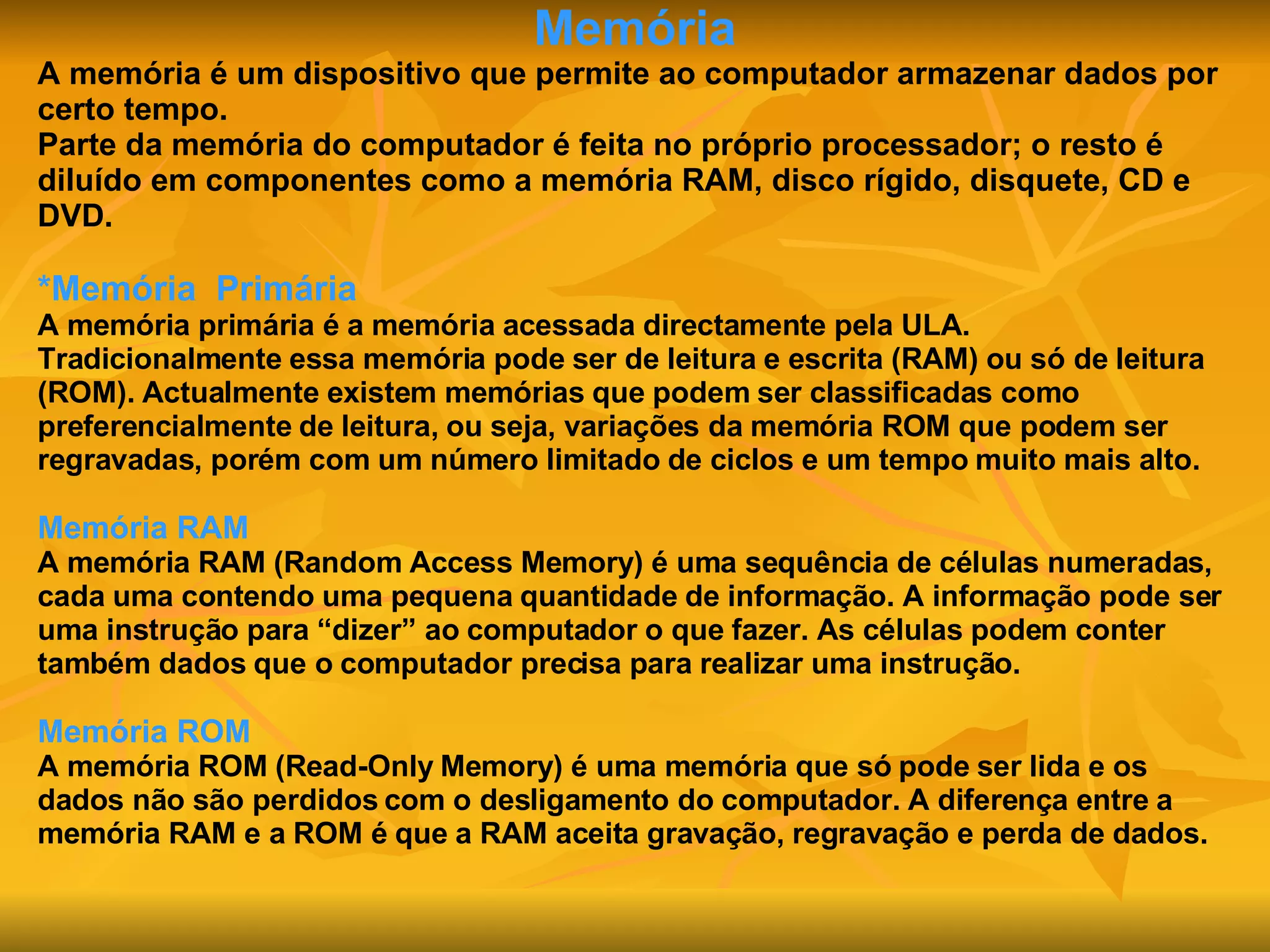 Memória A memória é um dispositivo que permite ao computador armazenar dados por certo tempo. Parte da memória do computador é feita no próprio processador; o resto é diluído em componentes como a memória RAM, disco rígido, disquete, CD e DVD. *Memória   Primária A memória primária é a memória acessada directamente pela ULA. Tradicionalmente essa memória pode ser de leitura e escrita (RAM) ou só de leitura (ROM). Actualmente existem memórias que podem ser classificadas como preferencialmente de leitura, ou seja, variações da memória ROM que podem ser regravadas, porém com um número limitado de ciclos e um tempo muito mais alto. Memória RAM A memória RAM (Random Access Memory) é uma sequência de células numeradas, cada uma contendo uma pequena quantidade de informação. A informação pode ser uma instrução para “dizer” ao computador o que fazer. As células podem conter também dados que o computador precisa para realizar uma instrução. Memória ROM A memória ROM (Read-Only Memory) é uma memória que só pode ser lida e os dados não são perdidos com o desligamento do computador. A diferença entre a memória RAM e a ROM é que a RAM aceita gravação, regravação e perda de dados. 
