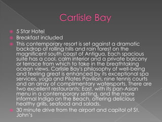 






5 Star Hotel
Breakfast included
This contemporary resort is set against a dramatic
backdrop of rolling hills and rain forest on the
magnificent south coast of Antigua. Each spacious
suite has a cool, calm interior and a private balcony
or terrace from which to take in the breathtaking
ocean views. Carlisle Bay's philosophy of well-being
and feeling great is enhanced by its exceptional spa
services, yoga and Pilates Pavilion, nine tennis courts
and an array of complimentary watersports. There are
two excellent restaurants: East, with its pan-Asian
menu in a contemporary setting, and the more
informal Indigo on the Beach, offering delicious
healthy grills, seafood and salads.
30 minute drive from the airport and capitol of St.
John’s

 