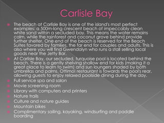 











The beach at Carlisle Bay is one of the island's most perfect
examples: a 500m-long crescent beach of impeccably clean
white sand within a secluded bay. This means the water remains
calm, while the rainforest and coconut grove behind provide
further shelter. One end of the beach is reserved for the Beach
Suites favored by families, the far end for couples and adults. This is
also where you will find Gwendolyn who runs a stall selling local
goods near the Jetty Bar.
At Carlisle Bay, our secluded, turquoise pool is located behind the
beach. There is a gently shelving shallow end for kids (making it a
great place to learn to swim) and sun loungers shaded by both
umbrellas and palms. Ottimo! restaurant is towards the pool's rear,
allowing guests to enjoy relaxed poolside dining during the day.
Full service spa and salon
Movie screening room
Library with computers and printers
Nature trails
Culture and nature guides
Mountain bikes
Complimentary sailing, kayaking, windsurfing and paddle
boarding

 