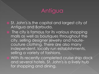 St. John's is the capital and largest city of
Antigua and Barbuda.
 The city is famous for its various shopping
malls as well as boutiques throughout the
city, selling designer jewelry and hautecouture clothing. There are also many
independent, locally run establishments,
selling a variety of fashions.
 With its recently completed cruise ship dock
and several hotels, St. John's is a lively hub
for shopping and dining.


 