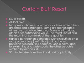 







5 Star Resort
All-Inclusive
Many resorts have extraordinary facilities, while others
are small and personable. Some are sophisticated;
others are casual and relaxing. Some are luxurious;
others offer outstanding value. The rarest find of all is
the resort that combines all these qualities.
Flanked by water on both sides, Curtain Bluff sits on a
rocky promontory (bluff) that juts into the sea
between two beautiful beaches. One is calm, ideal
for swimming and watersports; the other beach is
washed by ocean surf.
30 minute drive from the airport and capital city

 