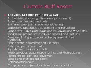 
•
•
•
•
•
•
•
•
•
•
•
•
•
•
•

ACTIVITIES INCLUDED IN THE ROOM RATE
Scuba diving (including all necessary equipment)
Tennis courts, rackets and balls
Swimming pool (with two 75-foot lap lanes)
Waterskiing (speedboat, equipment and instruction)
Beach toys (Hobie Cats, paddleboats, kayaks and Windsurfers
Snorkel equipment (fins, mask and snorkel) and reef trips
Deep-sea fishing excursions and equipment (limited
availability)
Beach chairs, hammocks and sun floats
Fully equipped fitness center
Squash court, rackets and balls
Water aerobics, yoga, muscle toning, and Pilates classes
Putting green (golf) and equipment
Bocce and shuffleboard courts
Half basketball court
Computer rooms (one for children, one for adults)

 