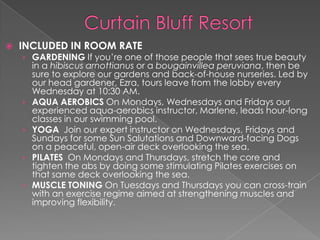 

INCLUDED IN ROOM RATE

› GARDENING If you’re one of those people that sees true beauty

›
›
›
›

in a hibiscus arnottianus or a bougainvillea peruviana, then be
sure to explore our gardens and back-of-house nurseries. Led by
our head gardener, Ezra, tours leave from the lobby every
Wednesday at 10:30 AM.
AQUA AEROBICS On Mondays, Wednesdays and Fridays our
experienced aqua-aerobics instructor, Marlene, leads hour-long
classes in our swimming pool.
YOGA Join our expert instructor on Wednesdays, Fridays and
Sundays for some Sun Salutations and Downward-facing Dogs
on a peaceful, open-air deck overlooking the sea.
PILATES On Mondays and Thursdays, stretch the core and
tighten the abs by doing some stimulating Pilates exercises on
that same deck overlooking the sea.
MUSCLE TONING On Tuesdays and Thursdays you can cross-train
with an exercise regime aimed at strengthening muscles and
improving flexibility.

 