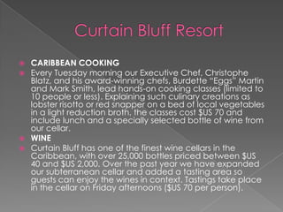 





CARIBBEAN COOKING
Every Tuesday morning our Executive Chef, Christophe
Blatz, and his award-winning chefs, Burdette “Eggs” Martin
and Mark Smith, lead hands-on cooking classes (limited to
10 people or less). Explaining such culinary creations as
lobster risotto or red snapper on a bed of local vegetables
in a light reduction broth, the classes cost $US 70 and
include lunch and a specially selected bottle of wine from
our cellar.
WINE
Curtain Bluff has one of the finest wine cellars in the
Caribbean, with over 25,000 bottles priced between $US
40 and $US 2,000. Over the past year we have expanded
our subterranean cellar and added a tasting area so
guests can enjoy the wines in context. Tastings take place
in the cellar on Friday afternoons ($US 70 per person).

 
