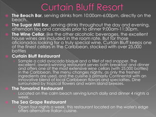 





The Beach Bar, serving drinks from 10:00am-6:00pm, directly on the
beach.
The Sugar Mill Bar, serving drinks throughout the day and evening,
afternoon tea and canapés prior to dinner 9:00am-11:30pm.
The Wine Cellar, like the other alcoholic beverages, the excellent
house wines are included in the room rate. But for those
aficionados looking for a truly special wine, Curtain Bluff keeps one
of the finest cellars in the Caribbean, stocked with over 25,000
bottles
Curtain Bluff Restaurant
› Sample a cold avocado bisque and a fillet of red snapper. The

excellent, award-winning restaurant serves both breakfast and dinner
and offers one of the most extensive wine cellars (with 25,000 bottles)
in the Caribbean. The menu changes nightly, as only the freshest
ingredients are used, and the cuisine is primarily Continental with an
innovative blend of local Caribbean flavors and specialties. Dine
surrounded by tropical flowers and warm island breezes.



The Tamarind Restaurant

› Located on the calm beach serving lunch daily and dinner 4 nights a
week.



The Sea Grape Restaurant

› Open four nights a week, this restaurant located on the water's edge
offers alternative Italian cuisine.

 