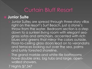 

Junior Suite
› Junior Suites are spread through three-story villas

right on the resort’s Surf Beach, just a stone’s
throw from the water. Bedroom section is a step
down to a sunken living room with elegant seagrass sofas and armchairs, accented with rich
blues and greens that mirror the colors outside.
Floor-to-ceiling glass doors lead on to verandahs
and terraces looking out over the sea, palms
and lushly forested shoreline.
› The grand marble-and white-tile bathrooms
have double sinks, big tubs and large, openwalled showers.
7 Nights $7,347

 
