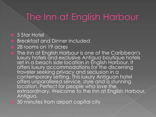 






5 Star Hotel
Breakfast and Dinner included
28 rooms on 19 acres
The Inn at English Harbour is one of the Caribbean's
luxury hotels and exclusive Antigua boutique hotels
set in a beach side location in English Harbour. It
offers luxury accommodations for the discerning
traveler seeking privacy and seclusion in a
contemporary setting. This luxury Antiguan hotel
offers unparalleled service, style and a stunning
location. Perfect for people who love the
extraordinary. Welcome to the Inn at English Harbour,
Antigua.
30 minutes from airport capital city

 