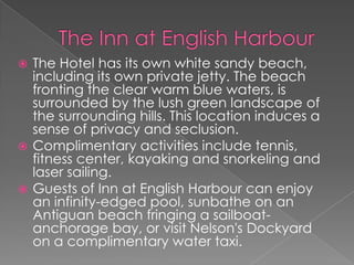 The Hotel has its own white sandy beach,
including its own private jetty. The beach
fronting the clear warm blue waters, is
surrounded by the lush green landscape of
the surrounding hills. This location induces a
sense of privacy and seclusion.
 Complimentary activities include tennis,
fitness center, kayaking and snorkeling and
laser sailing.
 Guests of Inn at English Harbour can enjoy
an infinity-edged pool, sunbathe on an
Antiguan beach fringing a sailboatanchorage bay, or visit Nelson's Dockyard
on a complimentary water taxi.


 