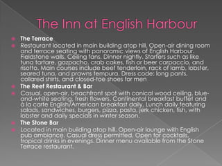 








The Terrace
Restaurant located in main building atop hill. Open-air dining room
and terrace seating with panoramic views of English Harbour.
Fieldstone walls. Ceiling fans. Dinner nightly. Starters such as like
tuna tartare, gazpacho, crab cakes, fish or beer carpaccio, and
risotto. Main courses include beef tenderloin, rack of lamb, lobster,
seared tuna, and prawns tempura. Dress code: long pants,
collared shirts, and closed-toe shoes for men
The Reef Restaurant & Bar
Casual, open-air, beachfront spot with conical wood ceiling, blueand-white seating, fresh flowers. Continental breakfast buffet and
à la carte English/American breakfast daily. Lunch daily featuring
salads, sandwiches, burgers, pizza, pasta, jerk chicken, fish, with
lobster and daily specials in winter season.
The Stone Bar
Located in main building atop hill. Open-air lounge with English
pub ambiance. Casual dress permitted. Open for cocktails,
tropical drinks in evenings. Dinner menu available from the Stone
Terrace restaurant.

 