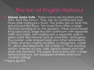 Deluxe Junior Suite - These rooms are located some
30m. from the beach. They are air conditioned and
have dark mahogany floors. The Suites are on both the
ground and first floors. The lower floor offers a large
veranda leading on to the gardens. These rooms boast
King sized beds, large modern bathroom with separate
toilet and bidet, twin washbasins a separate walk-in
green slate tiled shower and all amenities. Mahogany
four-poster, voile draped beds and other refinements.
Coffee and tea making facilities, a refrigerator, cable
TV, direct dial telephone, flat screen TV, iPod docking
station, internet access, safe, beach towels and hair
dryer are standard. The upper floor rooms offer a large
terrace/balcony, are equipped similarly and have
vaulted ceilings
7 Nights $6,995


 